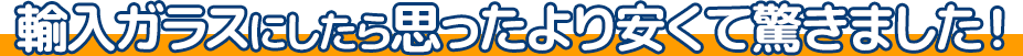 輸入ガラスにしたら思ったより安くて驚きました!
