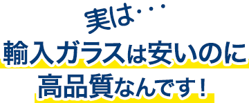 実は…輸入ガラスは安いのに高品質なんです!